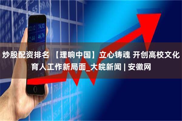 炒股配资排名 【理响中国】立心铸魂 开创高校文化育人工作新局面_大皖新闻 | 安徽网