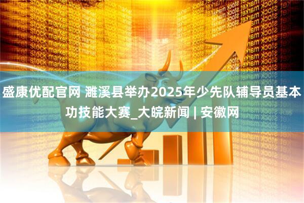盛康优配官网 濉溪县举办2025年少先队辅导员基本功技能大赛_大皖新闻 | 安徽网