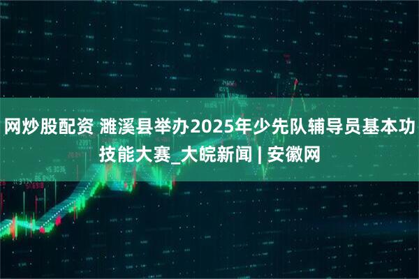 网炒股配资 濉溪县举办2025年少先队辅导员基本功技能大赛_大皖新闻 | 安徽网