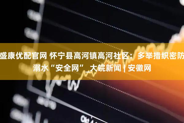 盛康优配官网 怀宁县高河镇高河社区：多举措织密防溺水“安全网”_大皖新闻 | 安徽网