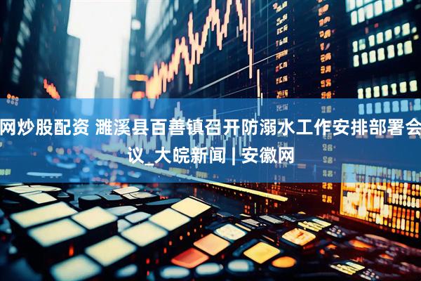 网炒股配资 濉溪县百善镇召开防溺水工作安排部署会议_大皖新闻 | 安徽网