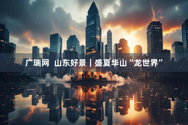 广瑞网  山东好景｜盛夏华山“龙世界”