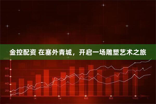 金控配资 在塞外青城，开启一场雕塑艺术之旅