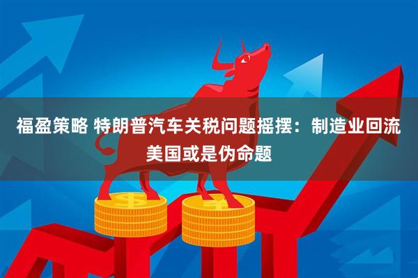 福盈策略 特朗普汽车关税问题摇摆：制造业回流美国或是伪命题