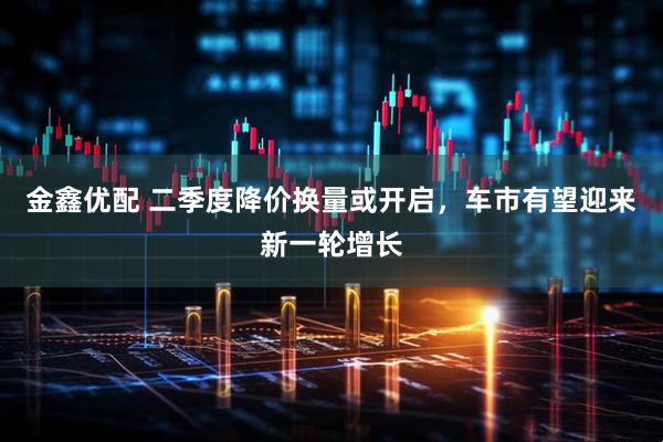 金鑫优配 二季度降价换量或开启，车市有望迎来新一轮增长