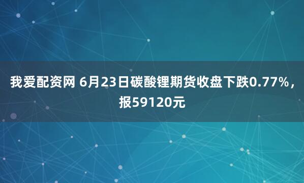 我爱配资网 6月23日碳酸锂期货收盘下跌0.77%，报59120元