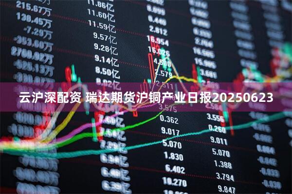 云沪深配资 瑞达期货沪铜产业日报20250623
