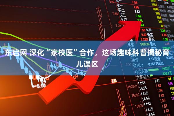 东启网 深化“家校医”合作，这场趣味科普揭秘育儿误区