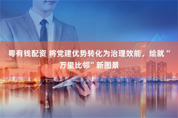 粤有钱配资 将党建优势转化为治理效能，绘就“万里比邻”新图景