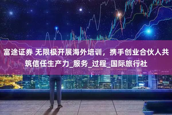 富途证券 无限极开展海外培训，携手创业合伙人共筑信任生产力_服务_过程_国际旅行社