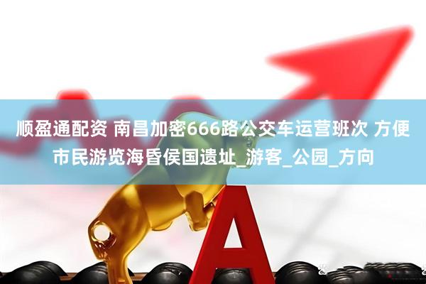 顺盈通配资 南昌加密666路公交车运营班次 方便市民游览海昏侯国遗址_游客_公园_方向