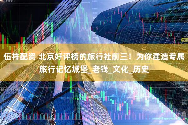 伍祥配资 北京好评榜的旅行社前三！为你建造专属旅行记忆城堡_老钱_文化_历史