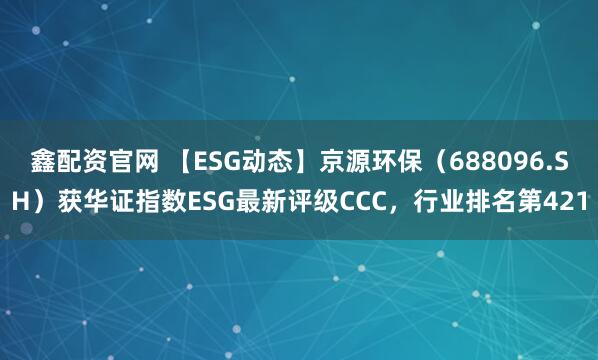 鑫配资官网 【ESG动态】京源环保（688096.SH）获华证指数ESG最新评级CCC，行业排名第421