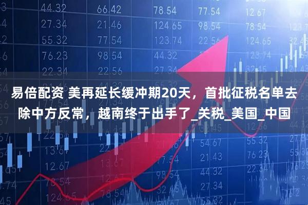 易倍配资 美再延长缓冲期20天，首批征税名单去除中方反常，越南终于出手了_关税_美国_中国