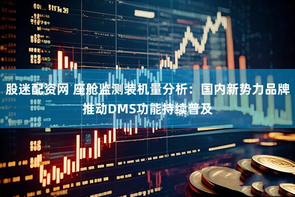 股迷配资网 座舱监测装机量分析：国内新势力品牌推动DMS功能持续普及
