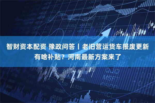 智财资本配资 豫政问答丨老旧营运货车报废更新有啥补贴？河南最新方案来了