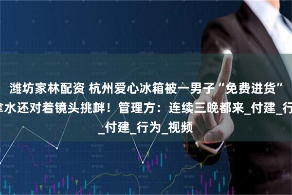 潍坊家林配资 杭州爱心冰箱被一男子“免费进货”，打包拿水还对着镜头挑衅！管理方：连续三晚都来_付建_行为_视频