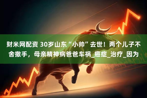 财米网配资 30岁山东“小帅”去世！两个儿子不舍撒手，母亲精神病爸爸车祸_癌症_治疗_因为