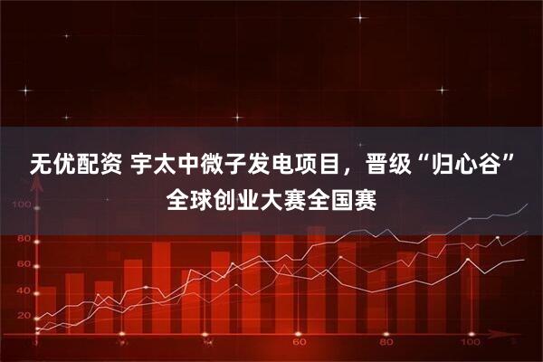 无优配资 宇太中微子发电项目,晋级“归心谷”全球创业大赛全国赛