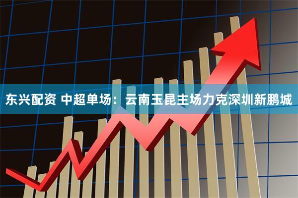 东兴配资 中超单场：云南玉昆主场力克深圳新鹏城