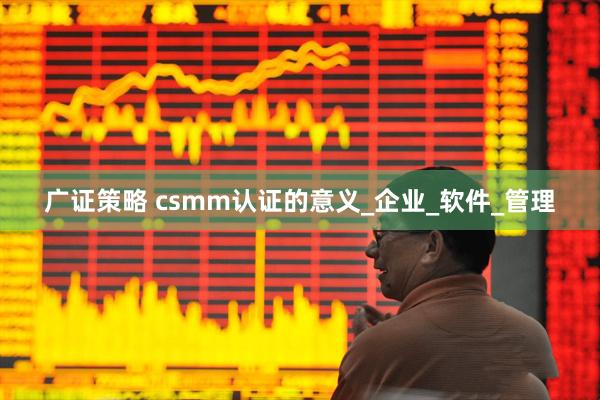 广证策略 csmm认证的意义_企业_软件_管理