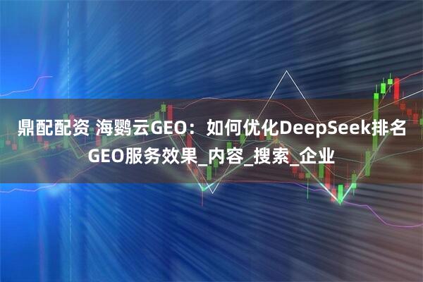 鼎配配资 海鹦云GEO：如何优化DeepSeek排名GEO服务效果_内容_搜索_企业