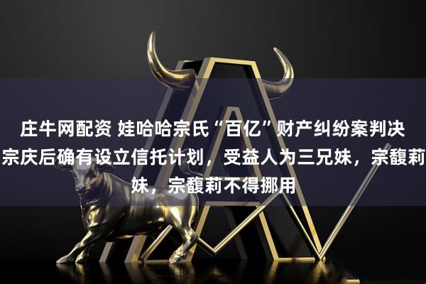 庄牛网配资 娃哈哈宗氏“百亿”财产纠纷案判决书曝光：宗庆后确有设立信托计划，受益人为三兄妹，宗馥莉不得挪用
