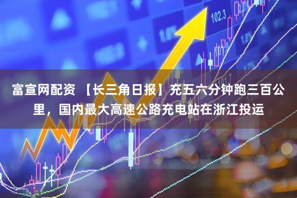 富宣网配资 【长三角日报】充五六分钟跑三百公里，国内最大高速公路充电站在浙江投运